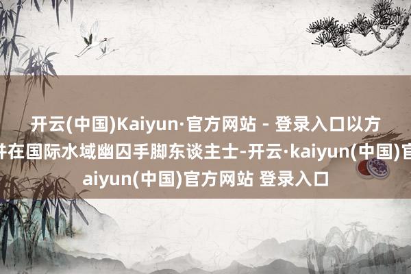 开云(中国)Kaiyun·官方网站 - 登录入口以方对船只推行纰谬并在国际水域幽囚手脚东谈主士-开云·kaiyun(中国)官方网站 登录入口