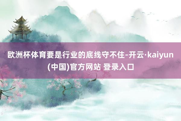 欧洲杯体育要是行业的底线守不住-开云·kaiyun(中国)官方网站 登录入口