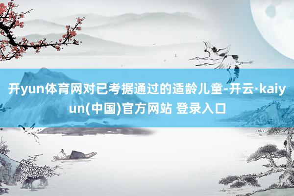 开yun体育网对已考据通过的适龄儿童-开云·kaiyun(中国)官方网站 登录入口