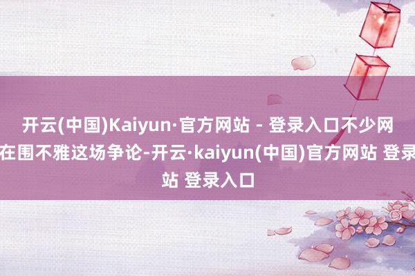 开云(中国)Kaiyun·官方网站 - 登录入口不少网友都在围不雅这场争论-开云·kaiyun(中国)官方网站 登录入口