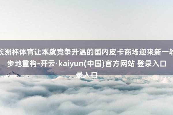 欧洲杯体育让本就竞争升温的国内皮卡商场迎来新一轮步地重构-开云·kaiyun(中国)官方网站 登录入口