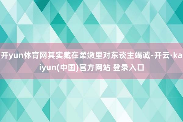 开yun体育网其实藏在柔嫩里对东谈主竭诚-开云·kaiyun(中国)官方网站 登录入口