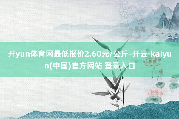 开yun体育网最低报价2.60元/公斤-开云·kaiyun(中国)官方网站 登录入口