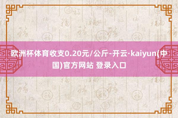 欧洲杯体育收支0.20元/公斤-开云·kaiyun(中国)官方网站 登录入口
