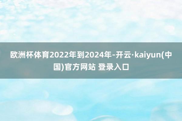 欧洲杯体育2022年到2024年-开云·kaiyun(中国)官方网站 登录入口