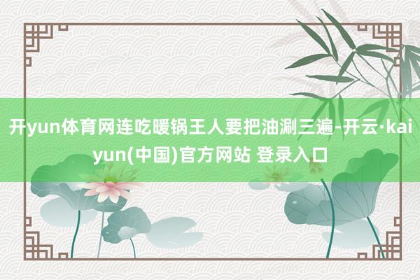 开yun体育网连吃暖锅王人要把油涮三遍-开云·kaiyun(中国)官方网站 登录入口