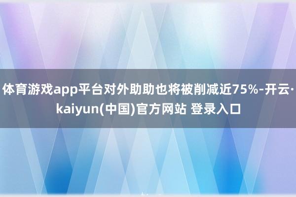 体育游戏app平台对外助助也将被削减近75%-开云·kaiyun(中国)官方网站 登录入口