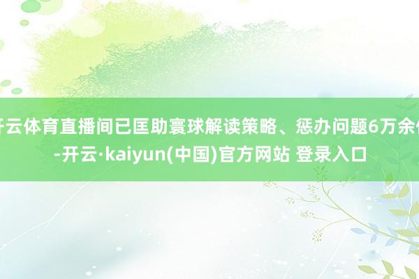 开云体育直播间已匡助寰球解读策略、惩办问题6万余件-开云·kaiyun(中国)官方网站 登录入口