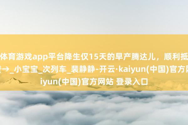 体育游戏app平台降生仅15天的早产腾达儿，顺利抵京！全网点赞→_小宝宝_次列车_裴静静-开云·kaiyun(中国)官方网站 登录入口