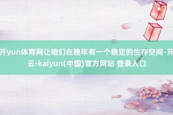 开yun体育网让咱们在晚年有一个稳定的生存空间-开云·kaiyun(中国)官方网站 登录入口