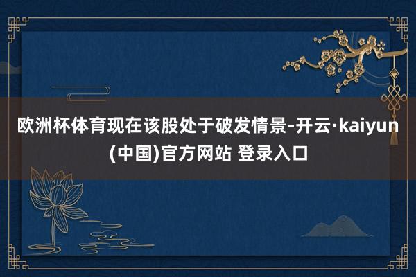 欧洲杯体育现在该股处于破发情景-开云·kaiyun(中国)官方网站 登录入口