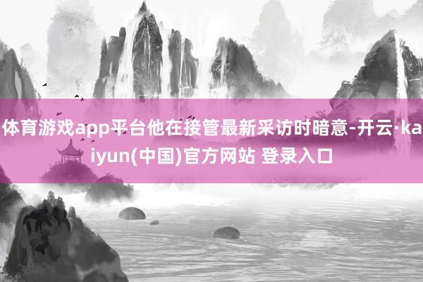 体育游戏app平台他在接管最新采访时暗意-开云·kaiyun(中国)官方网站 登录入口