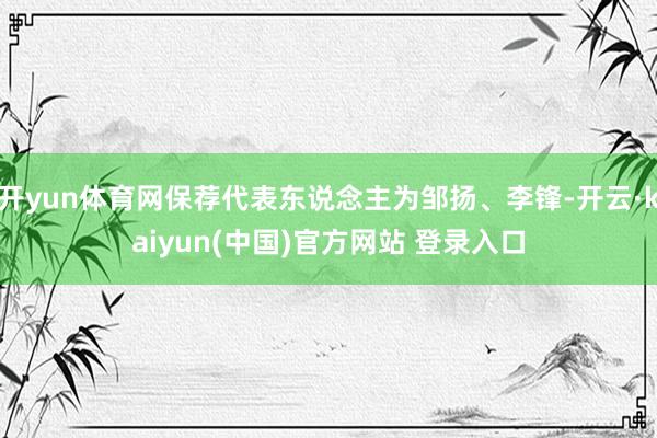开yun体育网保荐代表东说念主为邹扬、李锋-开云·kaiyun(中国)官方网站 登录入口
