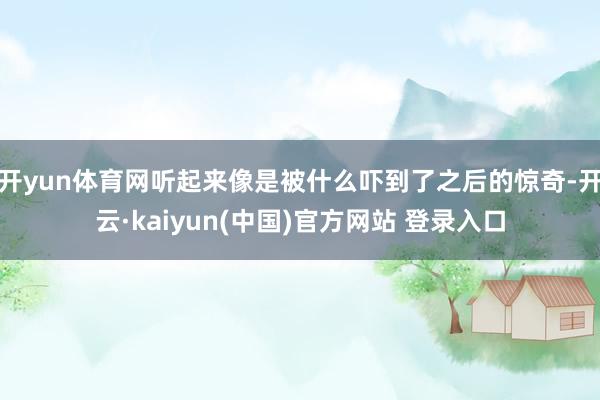 开yun体育网听起来像是被什么吓到了之后的惊奇-开云·kaiyun(中国)官方网站 登录入口