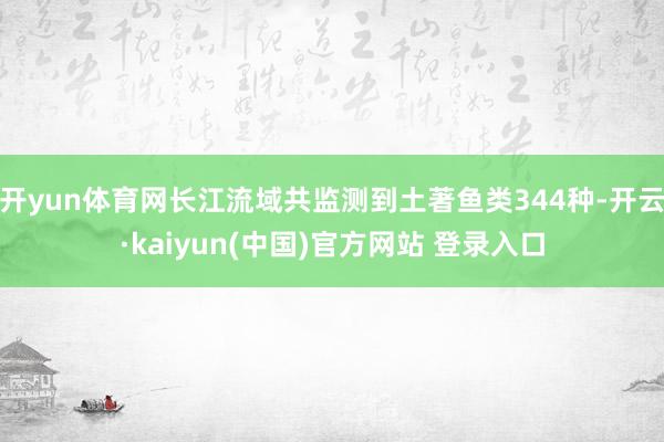 开yun体育网长江流域共监测到土著鱼类344种-开云·kaiyun(中国)官方网站 登录入口