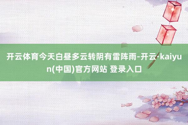 开云体育今天白昼多云转阴有雷阵雨-开云·kaiyun(中国)官方网站 登录入口
