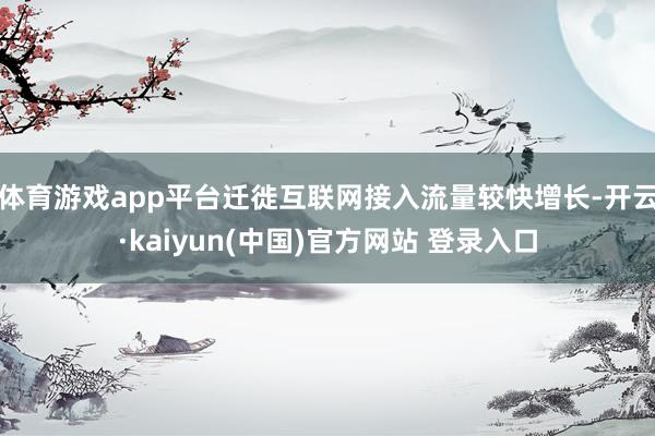 体育游戏app平台迁徙互联网接入流量较快增长-开云·kaiyun(中国)官方网站 登录入口