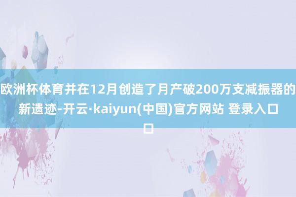 欧洲杯体育并在12月创造了月产破200万支减振器的新遗迹-开云·kaiyun(中国)官方网站 登录入口