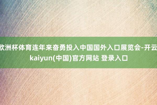 欧洲杯体育连年来奋勇投入中国国外入口展览会-开云·kaiyun(中国)官方网站 登录入口