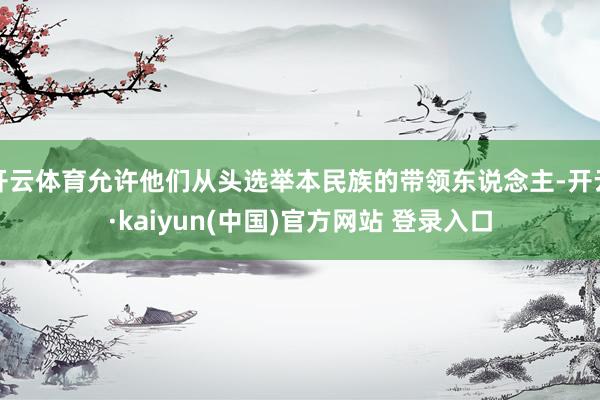 开云体育允许他们从头选举本民族的带领东说念主-开云·kaiyun(中国)官方网站 登录入口