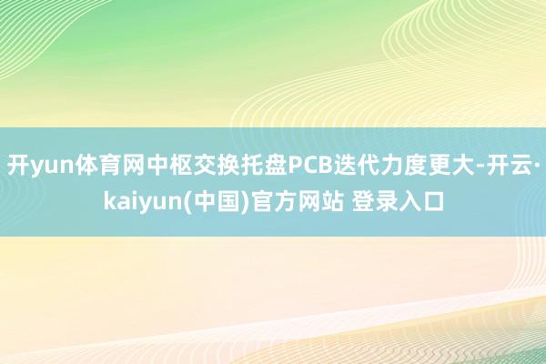开yun体育网中枢交换托盘PCB迭代力度更大-开云·kaiyun(中国)官方网站 登录入口