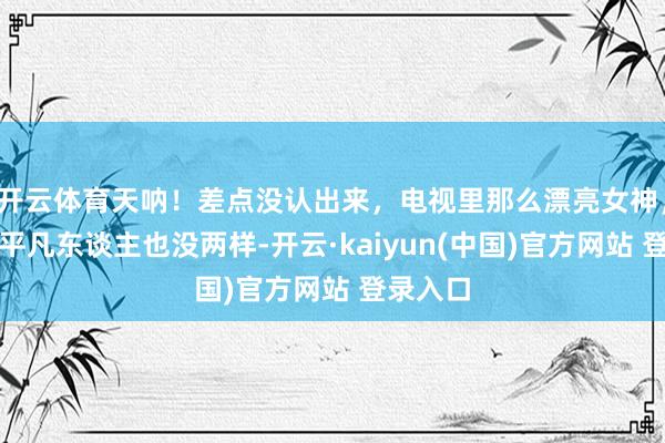 开云体育天呐！差点没认出来，电视里那么漂亮女神，正本跟平凡东谈主也没两样-开云·kaiyun(中国)官方网站 登录入口