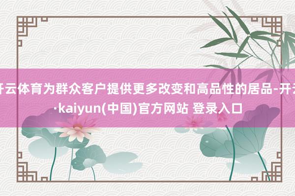 开云体育为群众客户提供更多改变和高品性的居品-开云·kaiyun(中国)官方网站 登录入口