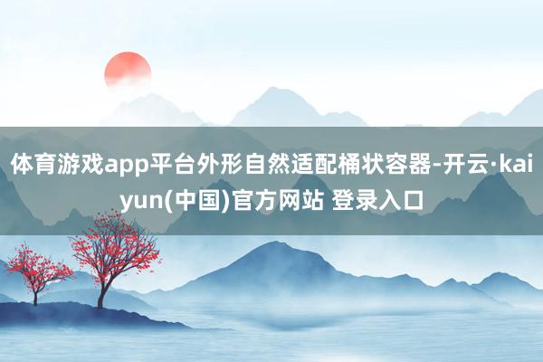 体育游戏app平台外形自然适配桶状容器-开云·kaiyun(中国)官方网站 登录入口