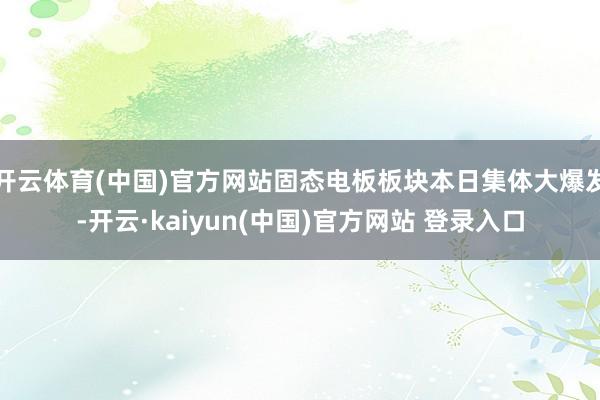 开云体育(中国)官方网站固态电板板块本日集体大爆发-开云·kaiyun(中国)官方网站 登录入口
