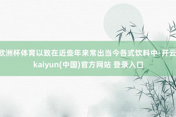 欧洲杯体育以致在近些年来常出当今各式饮料中-开云·kaiyun(中国)官方网站 登录入口