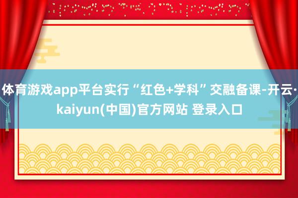 体育游戏app平台实行“红色+学科”交融备课-开云·kaiyun(中国)官方网站 登录入口