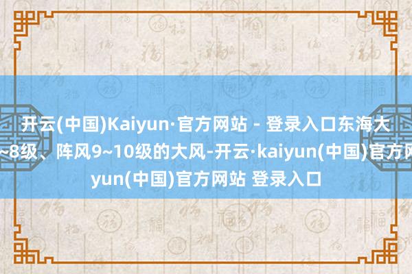 开云(中国)Kaiyun·官方网站 - 登录入口东海大部海域将有7~8级、阵风9~10级的大风-开云·kaiyun(中国)官方网站 登录入口