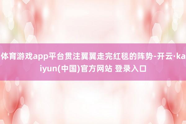 体育游戏app平台贯注翼翼走完红毯的阵势-开云·kaiyun(中国)官方网站 登录入口