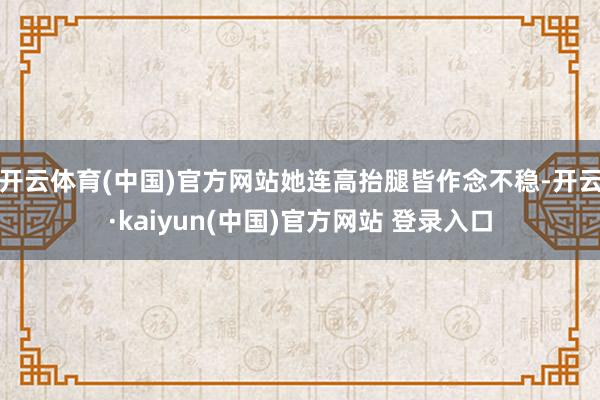 开云体育(中国)官方网站她连高抬腿皆作念不稳-开云·kaiyun(中国)官方网站 登录入口