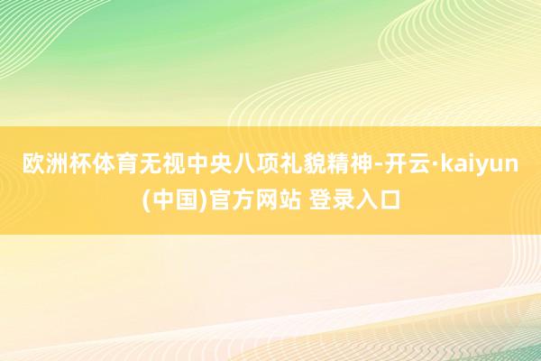 欧洲杯体育无视中央八项礼貌精神-开云·kaiyun(中国)官方网站 登录入口