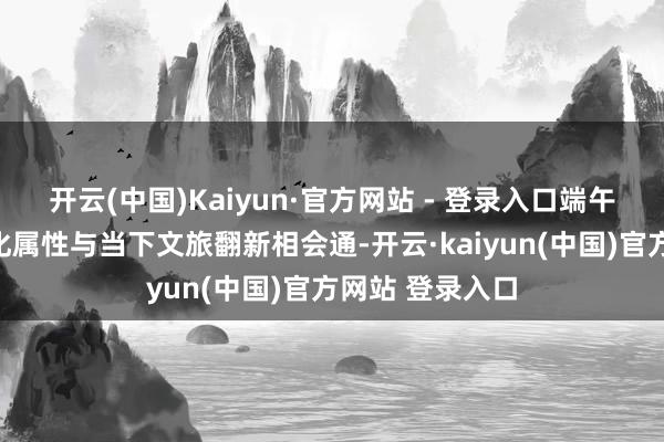 开云(中国)Kaiyun·官方网站 - 登录入口端午节所具有的文化属性与当下文旅翻新相会通-开云·kaiyun(中国)官方网站 登录入口