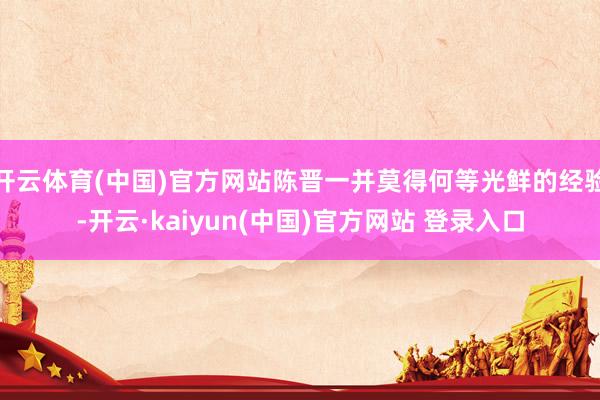 开云体育(中国)官方网站陈晋一并莫得何等光鲜的经验-开云·kaiyun(中国)官方网站 登录入口