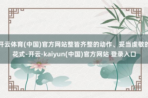 开云体育(中国)官方网站整皆齐整的动作、妥当虔敬的花式-开云·kaiyun(中国)官方网站 登录入口