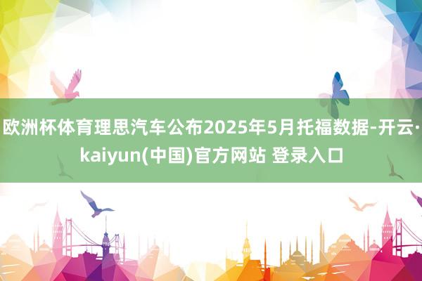 欧洲杯体育理思汽车公布2025年5月托福数据-开云·kaiyun(中国)官方网站 登录入口