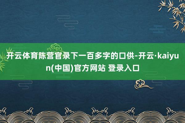 开云体育陈营官录下一百多字的口供-开云·kaiyun(中国)官方网站 登录入口