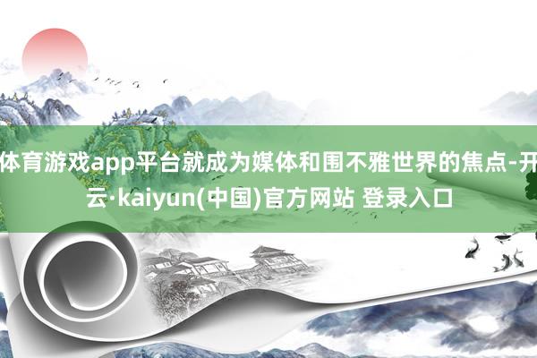 体育游戏app平台就成为媒体和围不雅世界的焦点-开云·kaiyun(中国)官方网站 登录入口