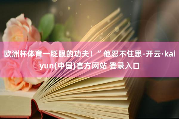 欧洲杯体育一眨眼的功夫！”他忍不住思-开云·kaiyun(中国)官方网站 登录入口