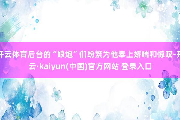 开云体育后台的“娘炮”们纷繁为他奉上娇喘和惊叹-开云·kaiyun(中国)官方网站 登录入口