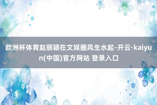 欧洲杯体育赵丽颖在文娱圈风生水起-开云·kaiyun(中国)官方网站 登录入口
