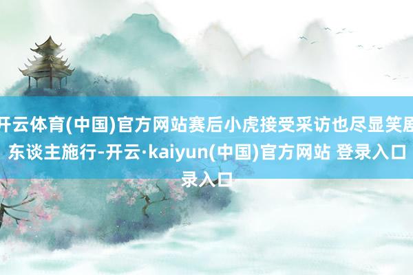 开云体育(中国)官方网站赛后小虎接受采访也尽显笑剧东谈主施行-开云·kaiyun(中国)官方网站 登录入口
