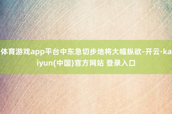 体育游戏app平台中东急切步地将大幅纵欲-开云·kaiyun(中国)官方网站 登录入口