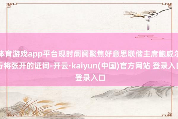 体育游戏app平台现时阛阓聚焦好意思联储主席鲍威尔行将张开的证词-开云·kaiyun(中国)官方网站 登录入口