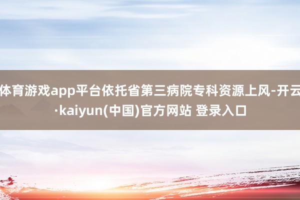 体育游戏app平台依托省第三病院专科资源上风-开云·kaiyun(中国)官方网站 登录入口