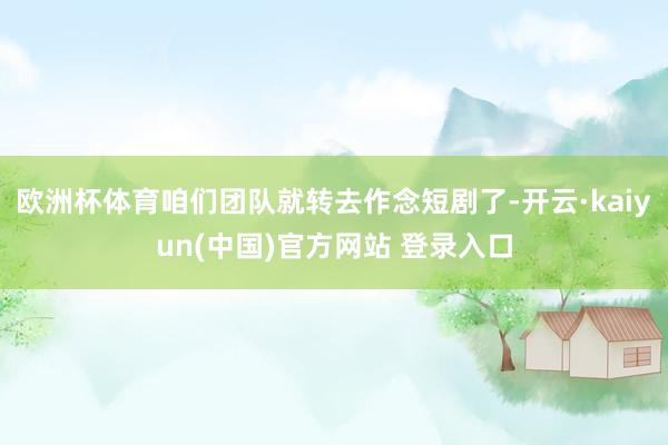欧洲杯体育咱们团队就转去作念短剧了-开云·kaiyun(中国)官方网站 登录入口