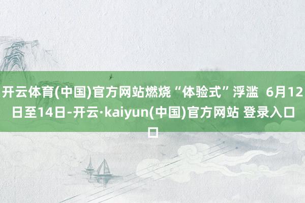开云体育(中国)官方网站燃烧“体验式”浮滥  6月12日至14日-开云·kaiyun(中国)官方网站 登录入口